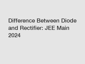 Difference Between Diode and Rectifier: JEE Main 2024