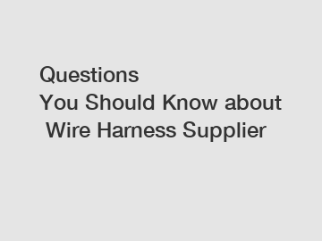 Questions You Should Know about Wire Harness Supplier
