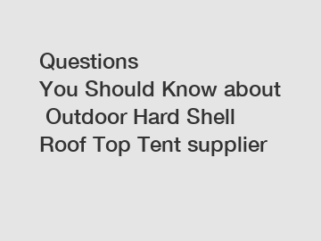 Questions You Should Know about Outdoor Hard Shell Roof Top Tent supplier