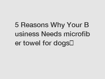 5 Reasons Why Your Business Needs microfiber towel for dogs？
