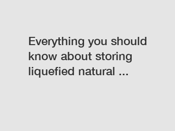 Everything you should know about storing liquefied natural ...