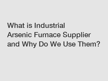 What is Industrial Arsenic Furnace Supplier and Why Do We Use Them?
