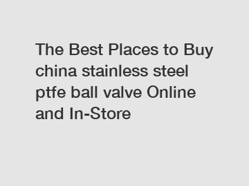 The Best Places to Buy china stainless steel ptfe ball valve Online and In-Store