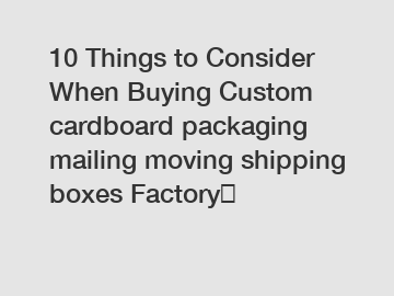 10 Things to Consider When Buying Custom cardboard packaging mailing moving shipping boxes Factory	