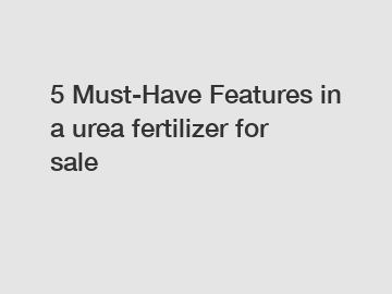 5 Must-Have Features in a urea fertilizer for sale