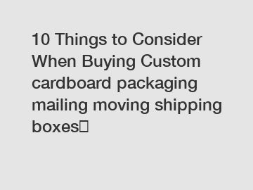 10 Things to Consider When Buying Custom cardboard packaging mailing moving shipping boxes	