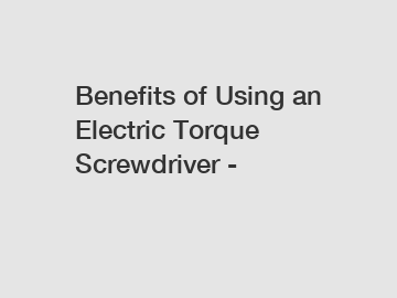 Benefits of Using an Electric Torque Screwdriver -