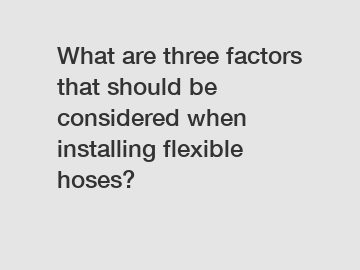 What are three factors that should be considered when installing flexible hoses?