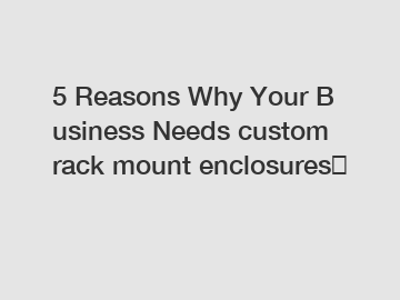 5 Reasons Why Your Business Needs custom rack mount enclosures？