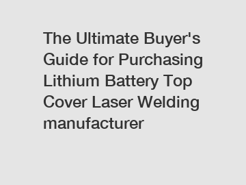 The Ultimate Buyer's Guide for Purchasing Lithium Battery Top Cover Laser Welding manufacturer