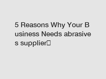 5 Reasons Why Your Business Needs abrasives supplier？