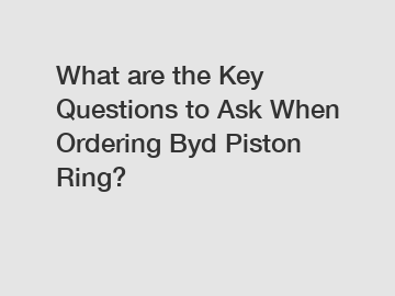 What are the Key Questions to Ask When Ordering Byd Piston Ring?