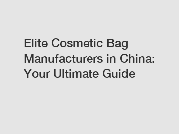 Elite Cosmetic Bag Manufacturers in China: Your Ultimate Guide