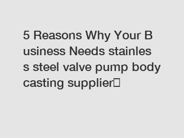5 Reasons Why Your Business Needs stainless steel valve pump body casting supplier？