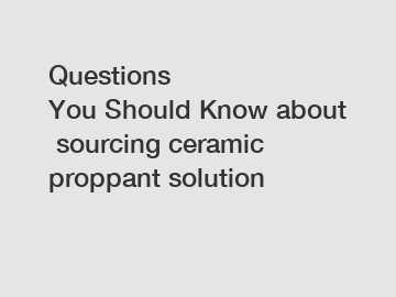 Questions You Should Know about sourcing ceramic proppant solution