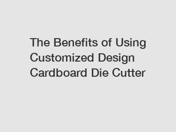 The&nbsp;Benefits&nbsp;of&nbsp;Using Customized Design Cardboard Die Cutter