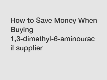 How to Save Money When Buying 1,3-dimethyl-6-aminouracil supplier