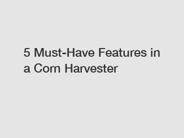 5 Must-Have Features in a Corn Harvester