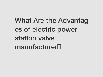 What&nbsp;Are&nbsp;the&nbsp;Advantages&nbsp;of electric power station valve manufacturer？