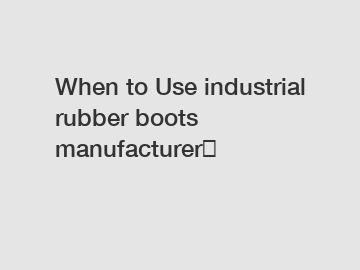 When to Use industrial rubber boots manufacturer？