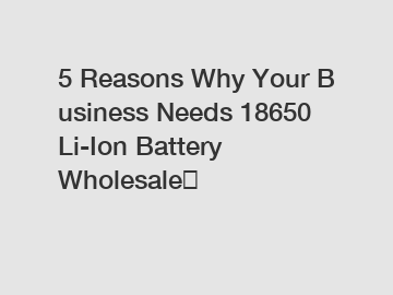 5&nbsp;Reasons&nbsp;Why&nbsp;Your&nbsp;Business&nbsp;Needs&nbsp;18650 Li-Ion Battery Wholesale？