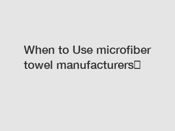 When to Use microfiber towel manufacturers？