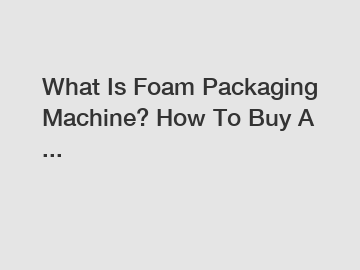 What Is Foam Packaging Machine? How To Buy A ...