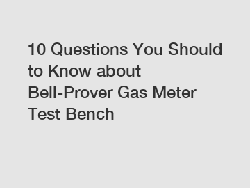 10 Questions You Should to Know about Bell-Prover Gas Meter Test Bench
