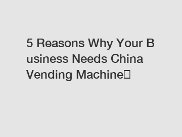 5 Reasons Why Your Business Needs China Vending Machine？
