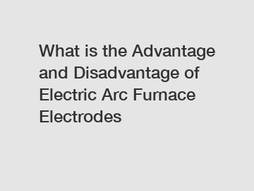 What is the Advantage and Disadvantage of  Electric Arc Furnace Electrodes