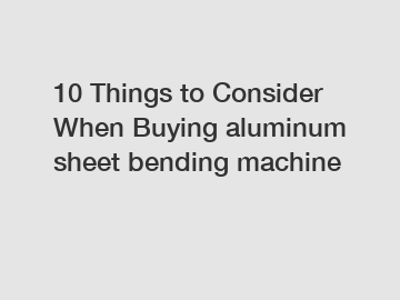 10 Things to Consider When Buying aluminum sheet bending machine