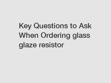 Key Questions to Ask When Ordering glass glaze resistor