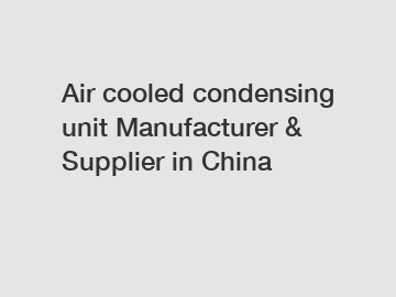 Air cooled condensing unit Manufacturer & Supplier in China