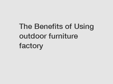 The Benefits of Using outdoor furniture factory