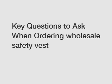 Key Questions to Ask When Ordering wholesale safety vest