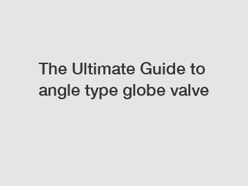 The Ultimate Guide to angle type globe valve