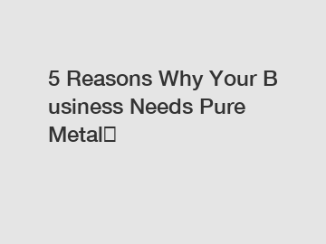 5 Reasons Why Your Business Needs Pure Metal？