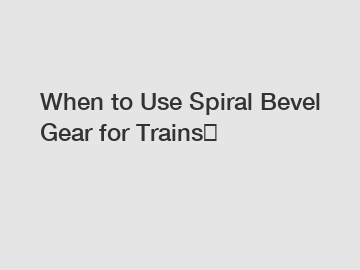 When to Use Spiral Bevel Gear for Trains？