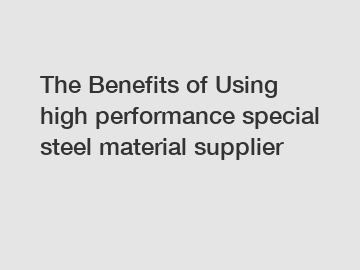 The&nbsp;Benefits&nbsp;of&nbsp;Using high performance special steel material supplier