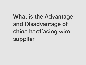 What is the Advantage and Disadvantage of  china hardfacing wire supplier