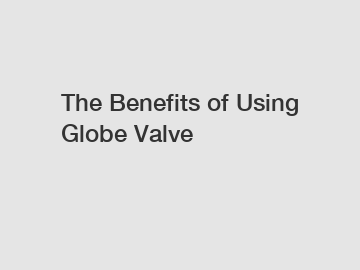 The Benefits of Using Globe Valve