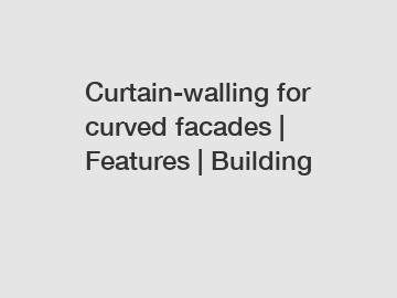 Curtain-walling for curved facades | Features | Building