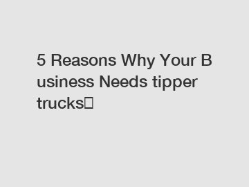 5 Reasons Why Your Business Needs tipper trucks？