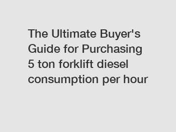 The Ultimate Buyer's Guide for Purchasing 5 ton forklift diesel consumption per hour