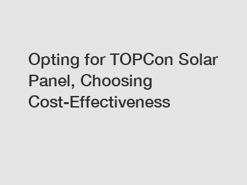 Opting for TOPCon Solar Panel, Choosing Cost-Effectiveness