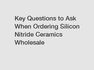 Key Questions to Ask When Ordering Silicon Nitride Ceramics Wholesale