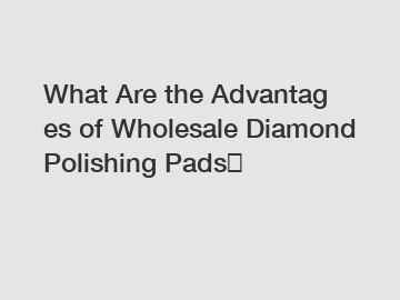 What Are the Advantages of Wholesale Diamond Polishing Pads？