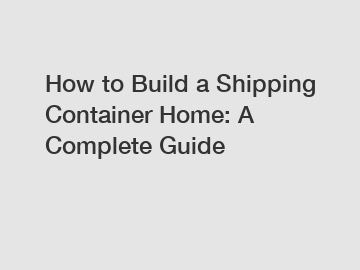 How to Build a Shipping Container Home: A Complete Guide