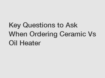 Key Questions to Ask When Ordering Ceramic Vs Oil Heater