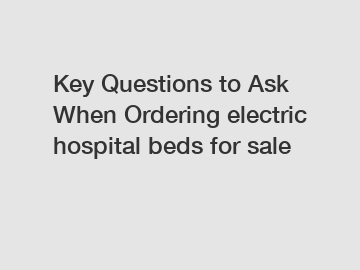 Key Questions to Ask When Ordering electric hospital beds for sale